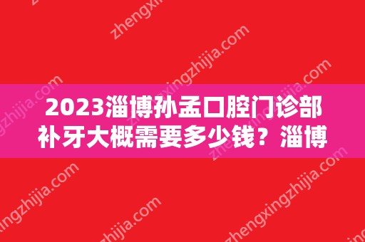 2024淄博孙孟口腔门诊部补牙大概需要多少钱？淄博孙孟口腔门诊部补牙价格表参考！