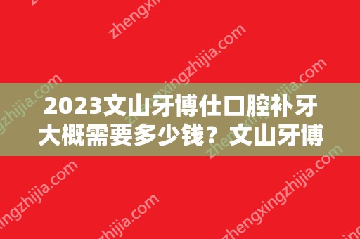 2024文山牙博仕口腔补牙大概需要多少钱？文山牙博仕口腔补牙价格表参考！