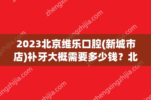 2024北京维乐口腔(新城市店)补牙大概需要多少钱？北京维乐口腔(新城市店)补牙价格表参考！